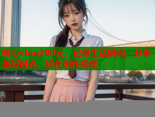 糖心vlog300元，记录生活瞬间，分享美好时光，轻松创作视频