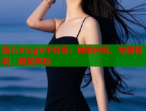 糖心VlogVIP会员：独家内容、专属福利、超前体验