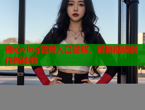 糖心vlog官网入口破解，解锁视频创作新体验