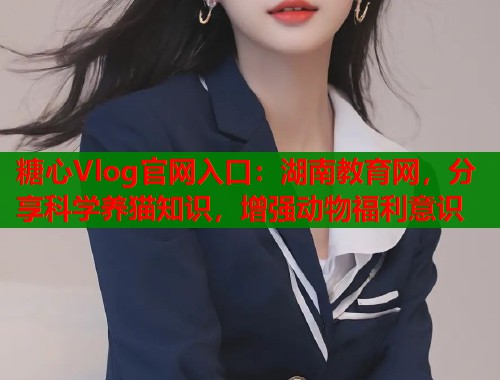 糖心Vlog官网入口：湖南教育网，分享科学养猫知识，增强动物福利意识  第2张