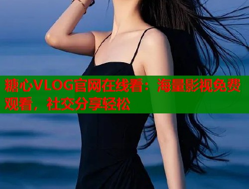 糖心VLOG官网在线看：海量影视免费观看，社交分享轻松