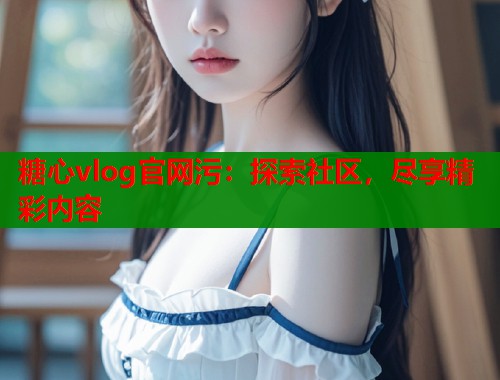 糖心vlog官网污：探索社区，尽享精彩内容