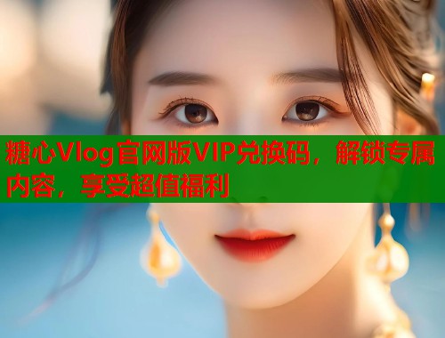 糖心Vlog官网版VIP兑换码，解锁专属内容，享受超值福利