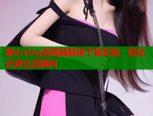 糖心vlog官网破解版下载安装，轻松记录生活瞬间