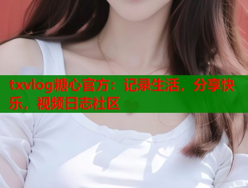 txvlog糖心官方：记录生活，分享快乐，视频日志社区