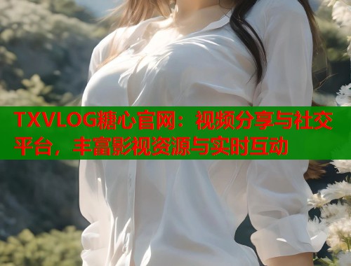 TXVLOG糖心官网：视频分享与社交平台，丰富影视资源与实时互动