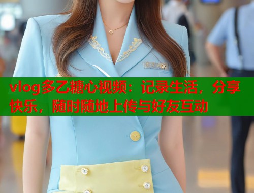 vlog多乙糖心视频：记录生活，分享快乐，随时随地上传与好友互动
