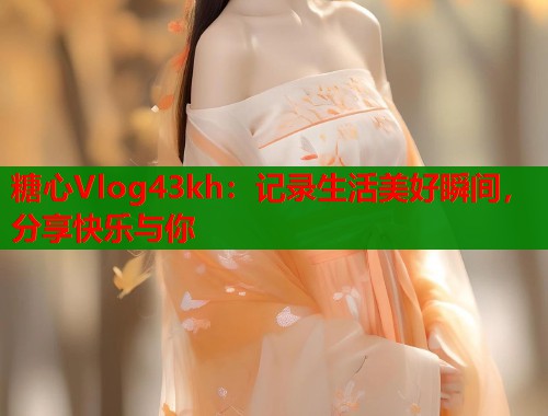 糖心Vlog43kh：记录生活美好瞬间，分享快乐与你