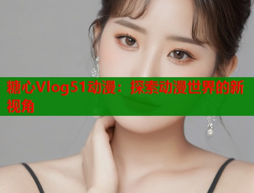 糖心Vlog51动漫：探索动漫世界的新视角