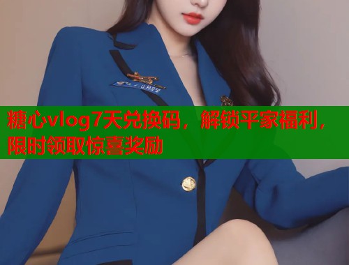 糖心vlog7天兑换码，解锁平家福利，限时领取惊喜奖励