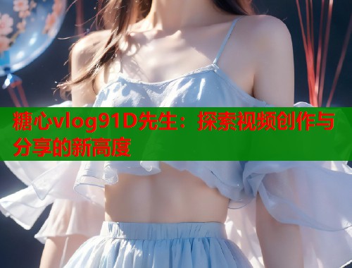 糖心vlog91D先生：探索视频创作与分享的新高度