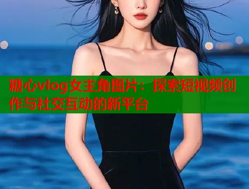 糖心vlog女主角图片：探索短视频创作与社交互动的新平台