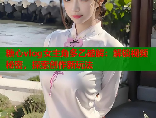 糖心vlog女主角多乙破解：解锁视频秘密，探索创作新玩法