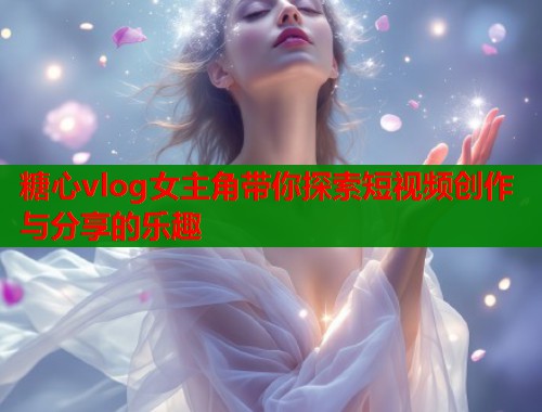 糖心vlog女主角带你探索短视频创作与分享的乐趣