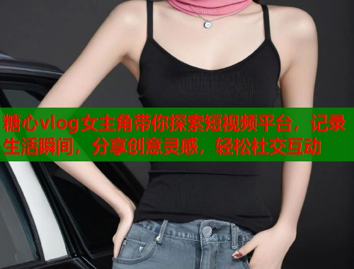 糖心vlog女主角带你探索短视频平台，记录生活瞬间，分享创意灵感，轻松社交互动