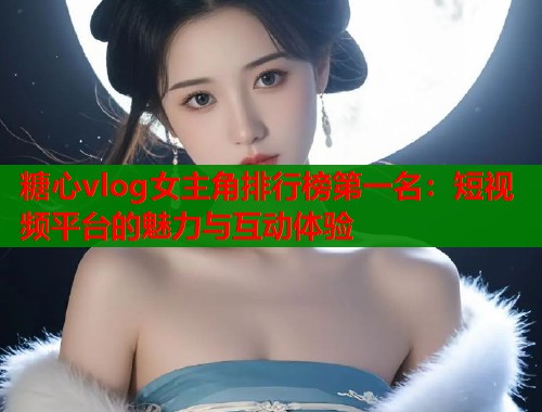 糖心vlog女主角排行榜第一名：短视频平台的魅力与互动体验  第1张