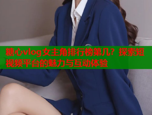糖心vlog女主角排行榜第几？探索短视频平台的魅力与互动体验
