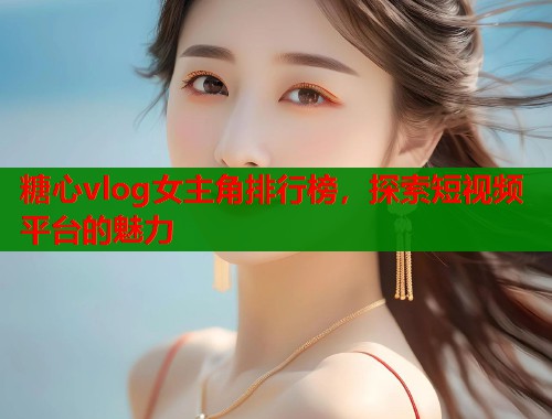 糖心vlog女主角排行榜，探索短视频平台的魅力