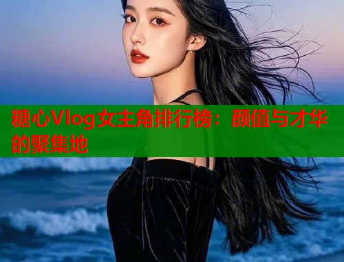 糖心Vlog女主角排行榜：颜值与才华的聚集地