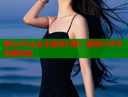 糖心Vlog女主角排行榜：颜值与才华的聚集地  第2张