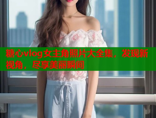 糖心vlog女主角照片大全集，发现新视角，尽享美丽瞬间