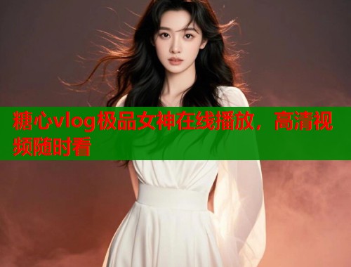 糖心vlog极品女神在线播放，高清视频随时看
