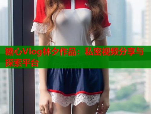 糖心Vlog林夕作品：私密视频分享与探索平台