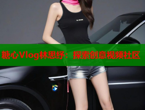糖心Vlog林思纾：探索创意视频社区