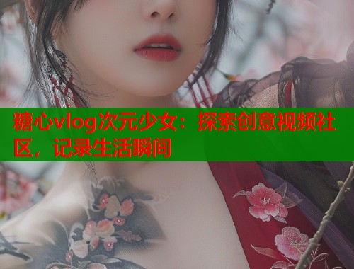 糖心vlog次元少女：探索创意视频社区，记录生活瞬间