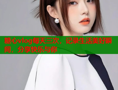 糖心vlog每天三次，记录生活美好瞬间，分享快乐与你