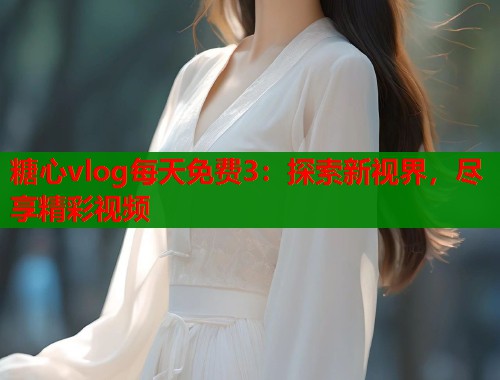 糖心vlog每天免费3：探索新视界，尽享精彩视频