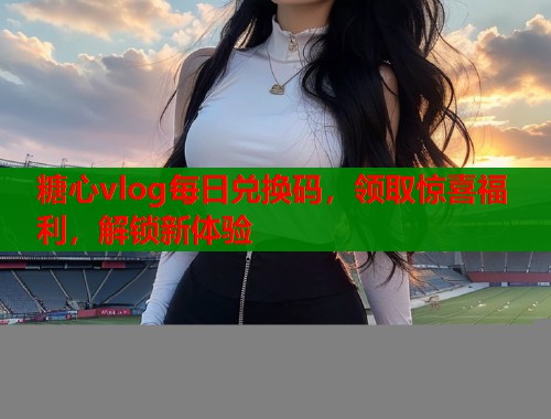 糖心vlog每日兑换码，领取惊喜福利，解锁新体验  第1张