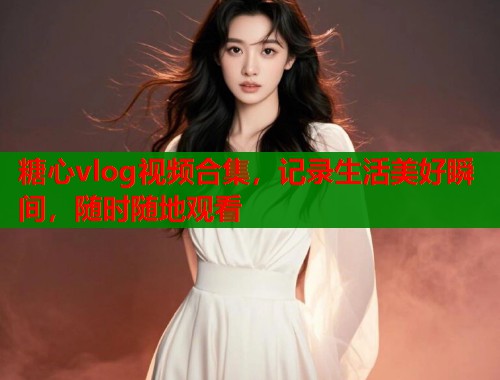 糖心vlog视频合集，记录生活美好瞬间，随时随地观看