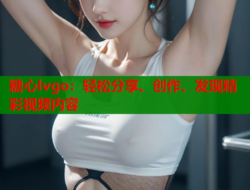 糖心lvgo：轻松分享、创作、发现精彩视频内容