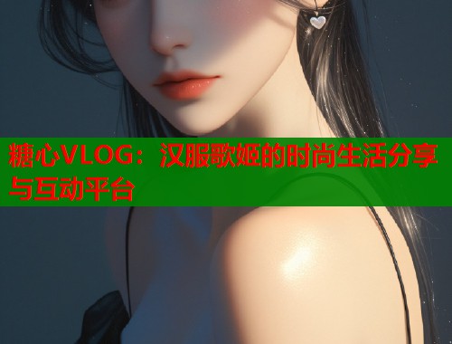 糖心VLOG：汉服歌姬的时尚生活分享与互动平台