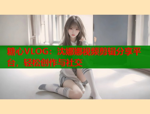 糖心VLOG：沈娜娜视频剪辑分享平台，轻松创作与社交