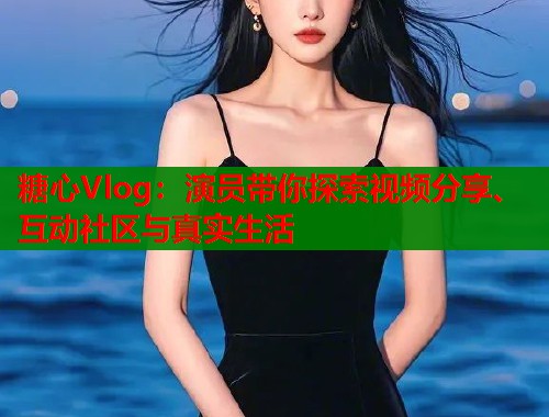 糖心Vlog：演员带你探索视频分享、互动社区与真实生活  第1张