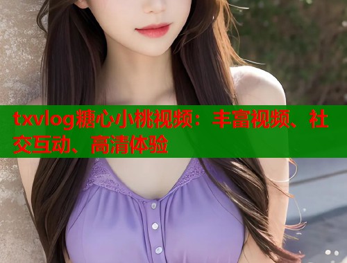 txvlog糖心小桃视频：丰富视频、社交互动、高清体验