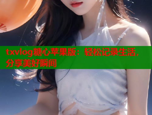 txvlog糖心苹果版：轻松记录生活，分享美好瞬间