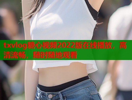 txvlog糖心视频2022版在线播放，高清流畅，随时随地观看