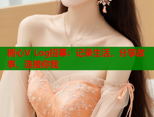 糖心V Log招募：记录生活，分享故事，连接你我  第2张