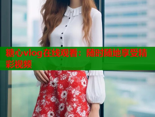 糖心vlog在线观看：随时随地享受精彩视频  第1张