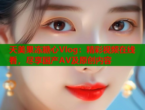 天美果冻糖心Vlog：精彩视频在线看，尽享国产AV及原创内容  第2张