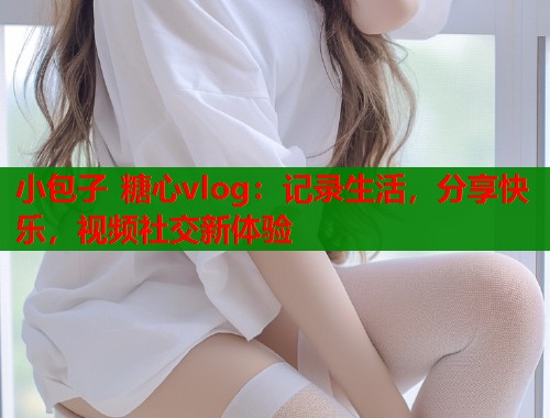 小包子 糖心vlog：记录生活，分享快乐，视频社交新体验  第2张