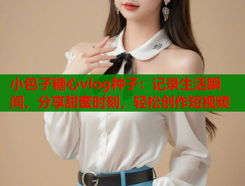 小包子糖心vlog种子：记录生活瞬间，分享甜蜜时刻，轻松创作短视频