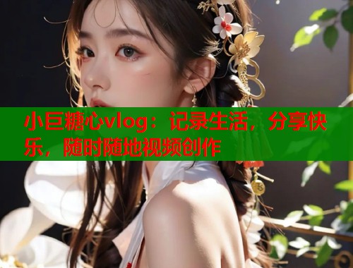 小巨糖心vlog：记录生活，分享快乐，随时随地视频创作