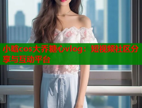 小晗cos大乔糖心vlog：短视频社区分享与互动平台  第1张