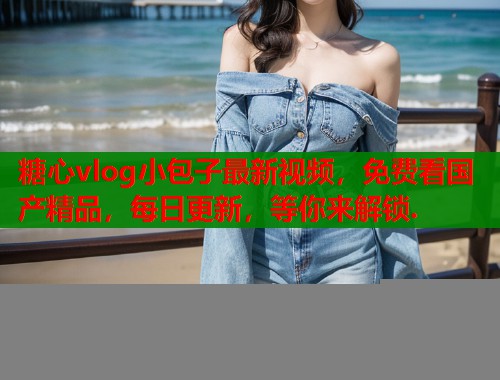 糖心vlog小包子最新视频，免费看国产精品，每日更新，等你来解锁.
