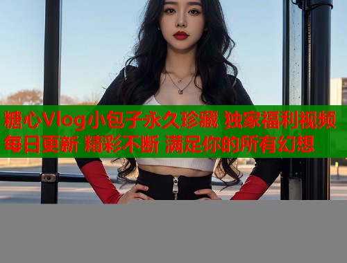 糖心Vlog小包子永久珍藏 独家福利视频 每日更新 精彩不断 满足你的所有幻想  第1张