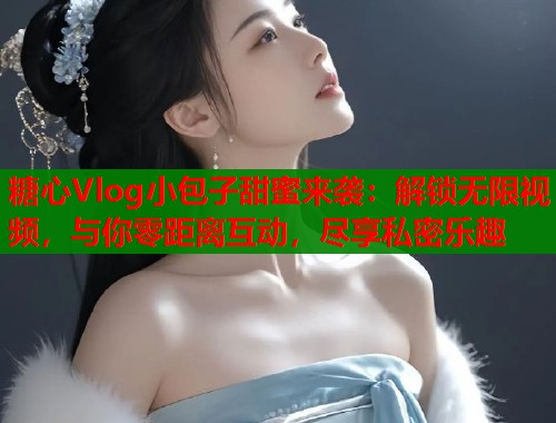 糖心Vlog小包子甜蜜来袭：解锁无限视频，与你零距离互动，尽享私密乐趣